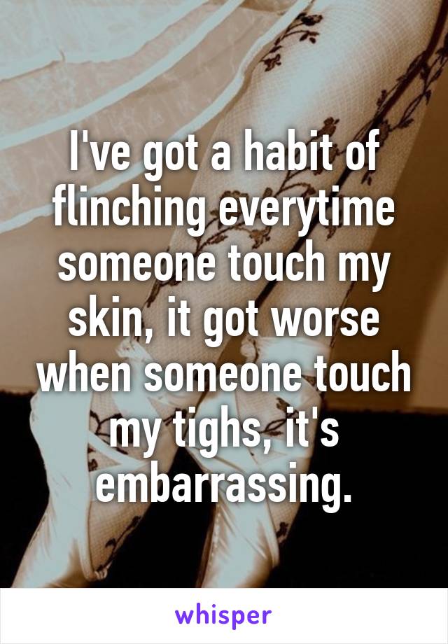 I've got a habit of flinching everytime someone touch my skin, it got worse when someone touch my tighs, it's embarrassing.