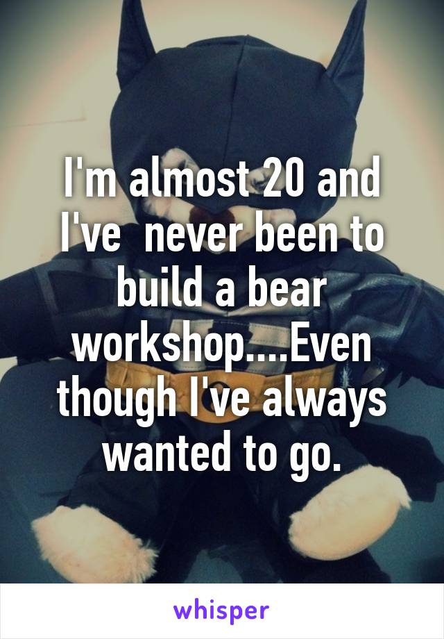 I'm almost 20 and I've  never been to build a bear workshop....Even though I've always wanted to go.