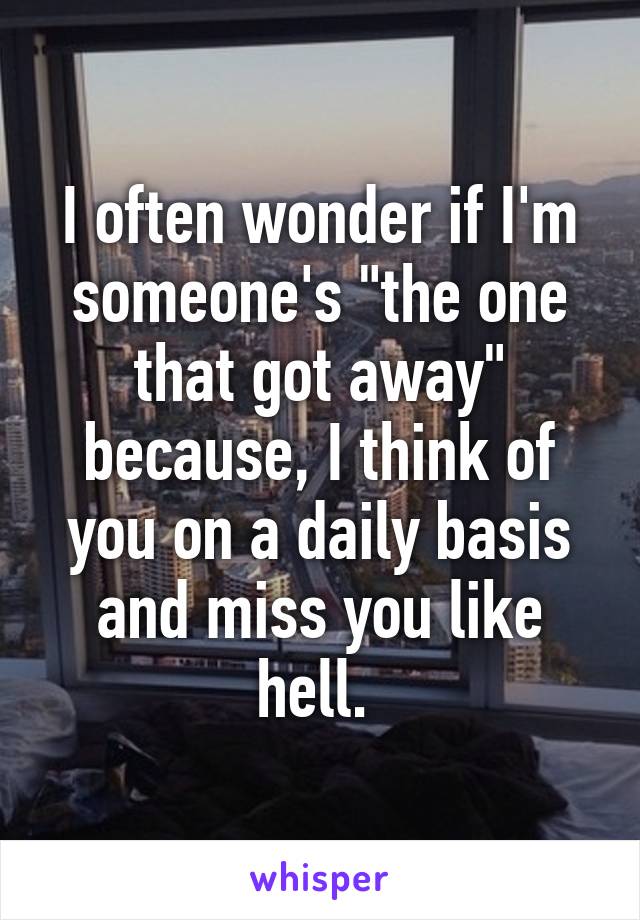 I often wonder if I'm someone's "the one that got away" because, I think of you on a daily basis and miss you like hell. 