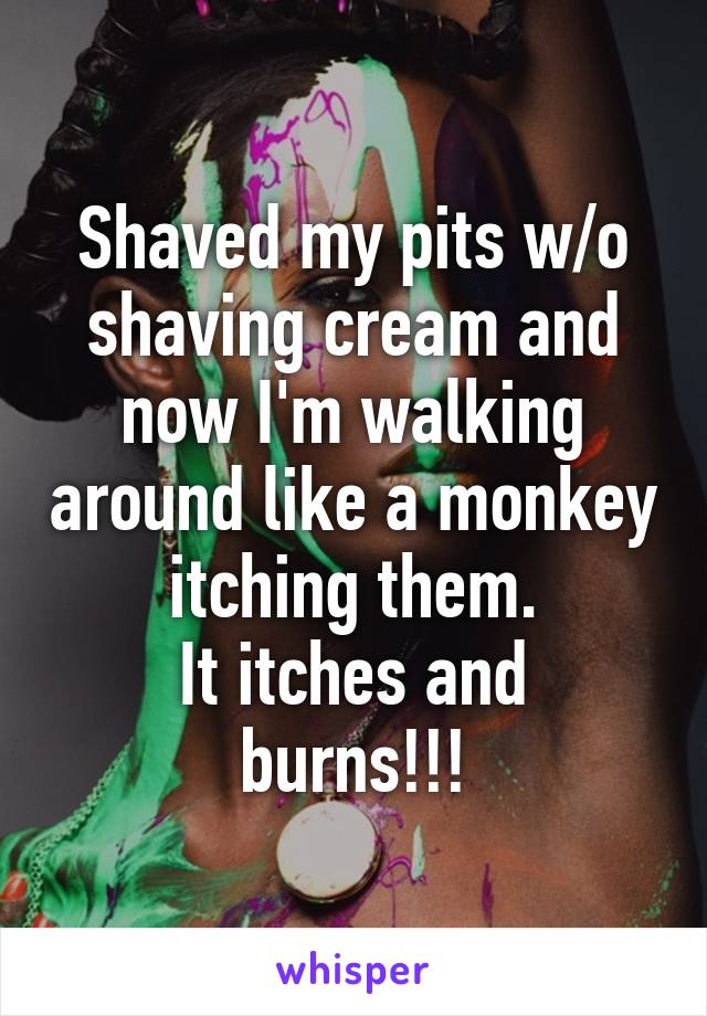 Shaved my pits w/o shaving cream and now I'm walking around like a monkey itching them.
It itches and burns!!!