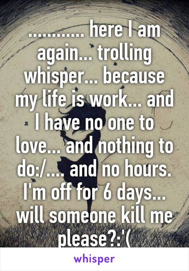 ............ here I am again... trolling whisper... because my life is work... and I have no one to love... and nothing to do:/.... and no hours. I'm off for 6 days... will someone kill me please?:'(