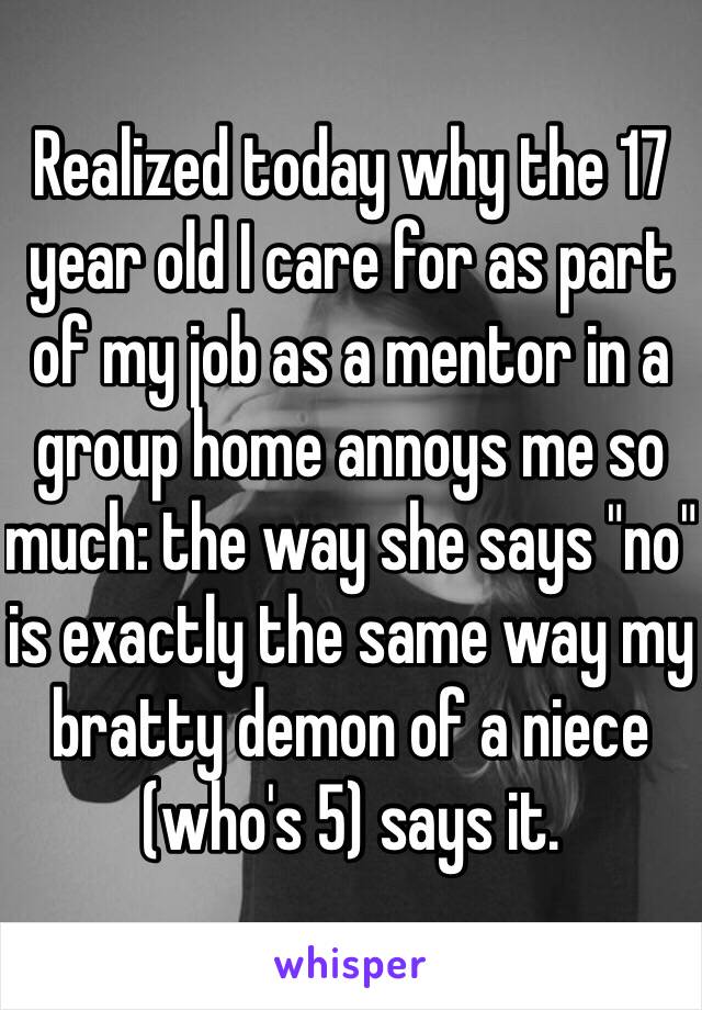 Realized today why the 17 year old I care for as part of my job as a mentor in a group home annoys me so much: the way she says "no" is exactly the same way my bratty demon of a niece (who's 5) says it.