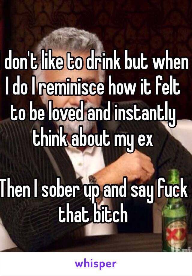 I don't like to drink but when I do I reminisce how it felt to be loved and instantly think about my ex

Then I sober up and say fuck that bitch