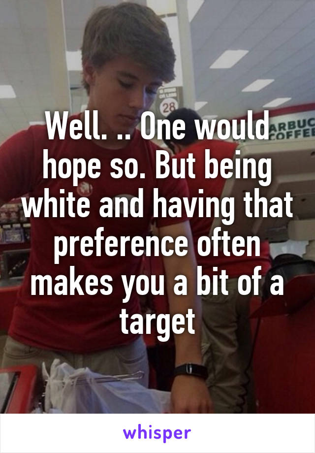 Well. .. One would hope so. But being white and having that preference often makes you a bit of a target