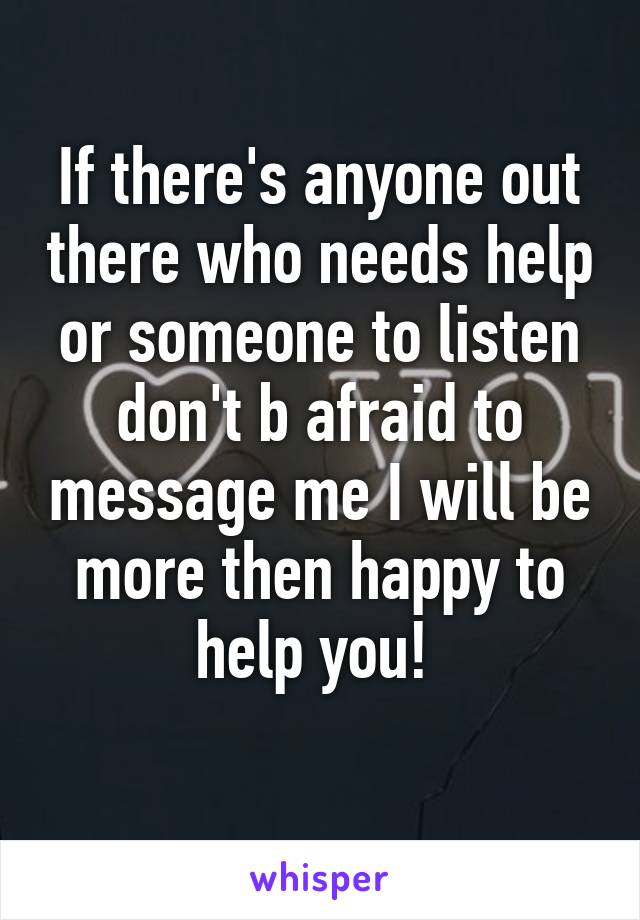 If there's anyone out there who needs help or someone to listen don't b afraid to message me I will be more then happy to help you! 
