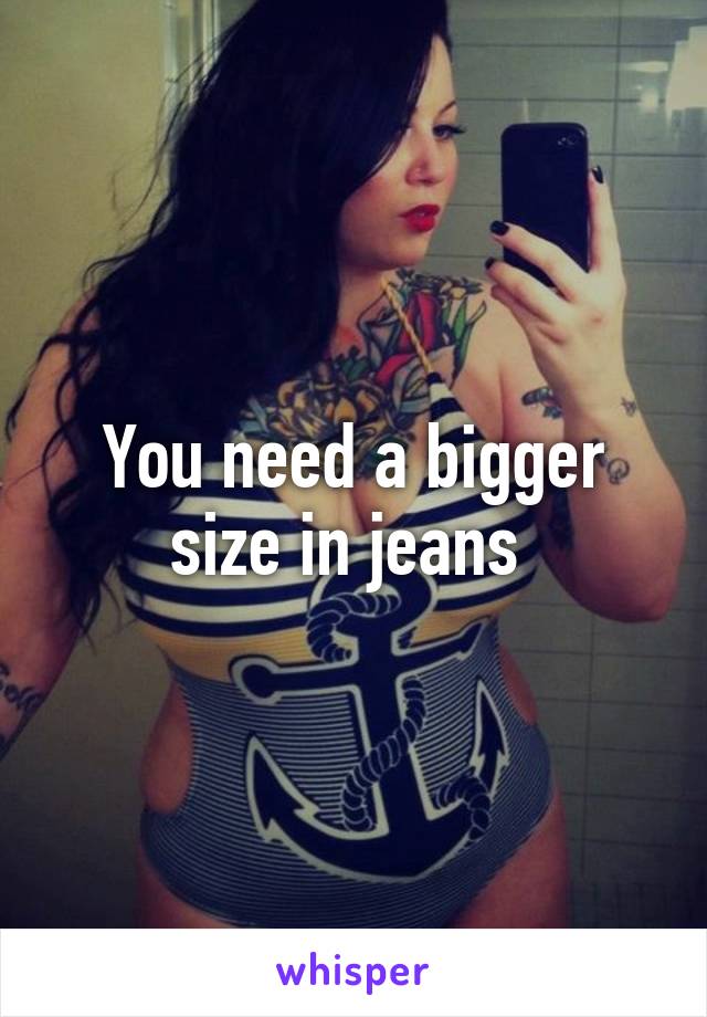 You need a bigger size in jeans 