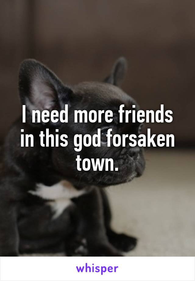 I need more friends in this god forsaken town.