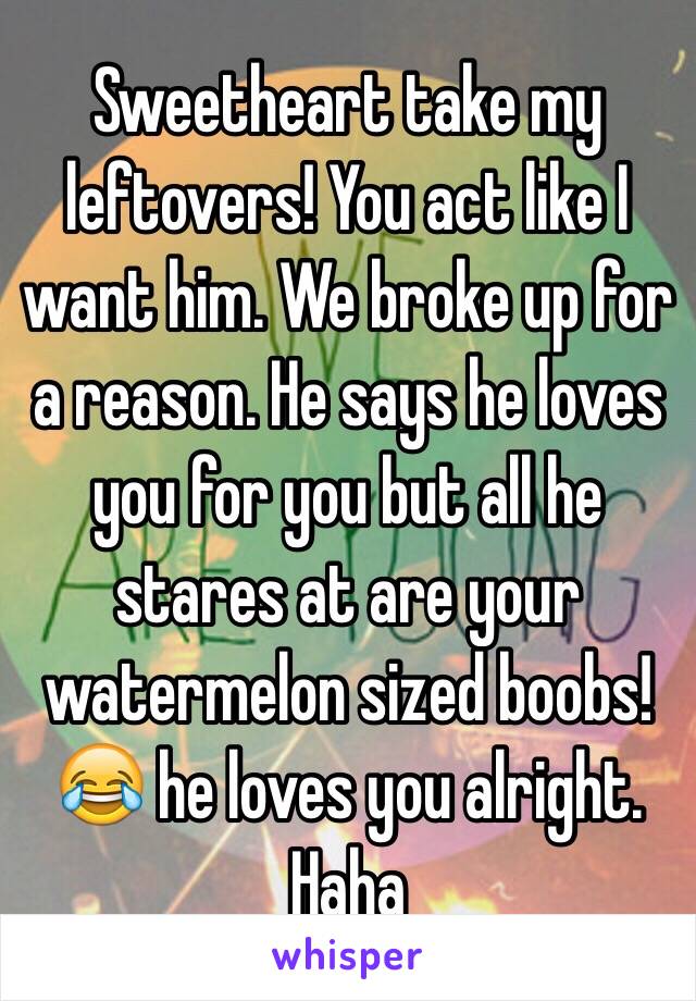 Sweetheart take my leftovers! You act like I want him. We broke up for a reason. He says he loves you for you but all he stares at are your watermelon sized boobs! 😂 he loves you alright. Haha