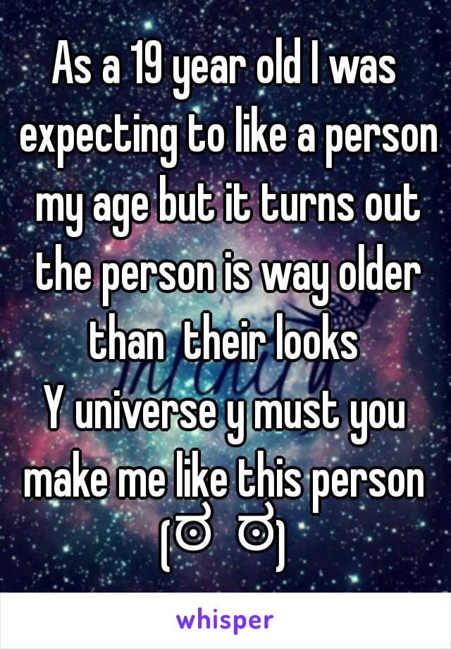 As a 19 year old I was expecting to like a person my age but it turns out the person is way older than  their looks 
Y universe y must you make me like this person 
(ಠ⌣ಠ)