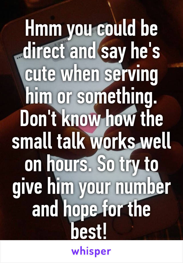 Hmm you could be direct and say he's cute when serving him or something. Don't know how the small talk works well on hours. So try to give him your number and hope for the best! 