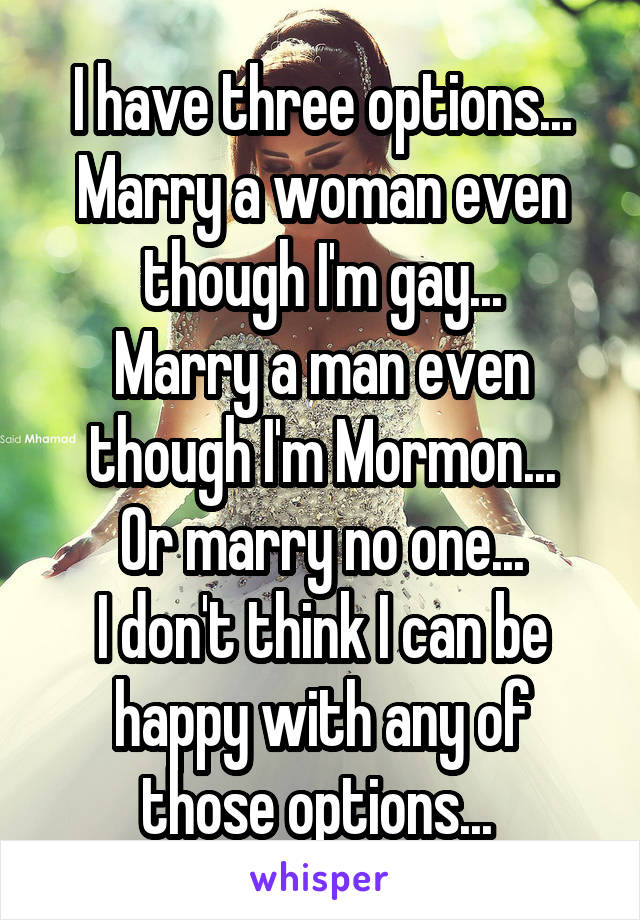 I have three options...
Marry a woman even though I'm gay...
Marry a man even though I'm Mormon...
Or marry no one...
I don't think I can be happy with any of those options... 