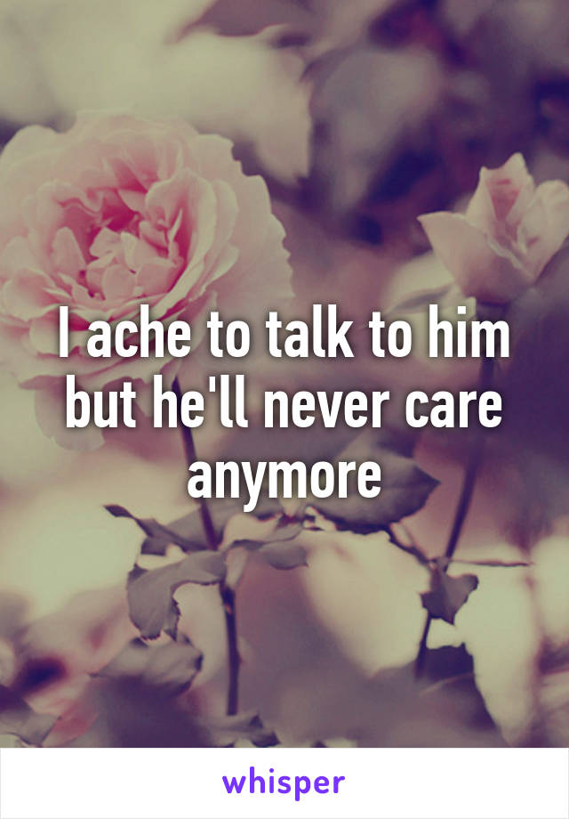 I ache to talk to him but he'll never care anymore