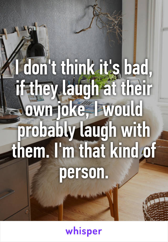 I don't think it's bad, if they laugh at their own joke, I would probably laugh with them. I'm that kind of person.