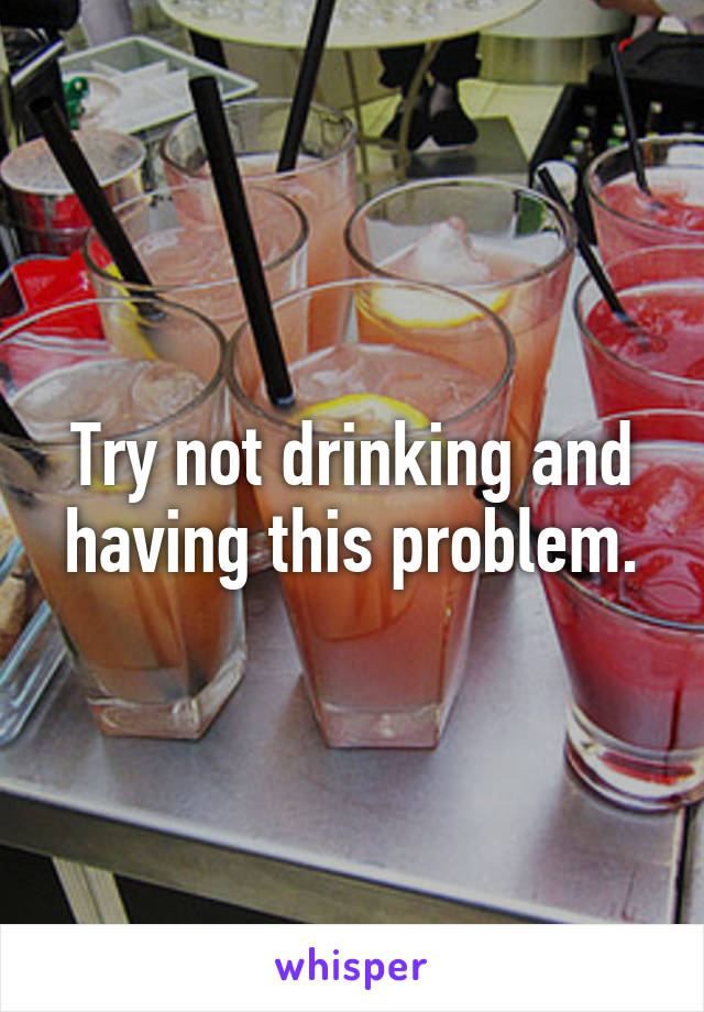 Try not drinking and having this problem.