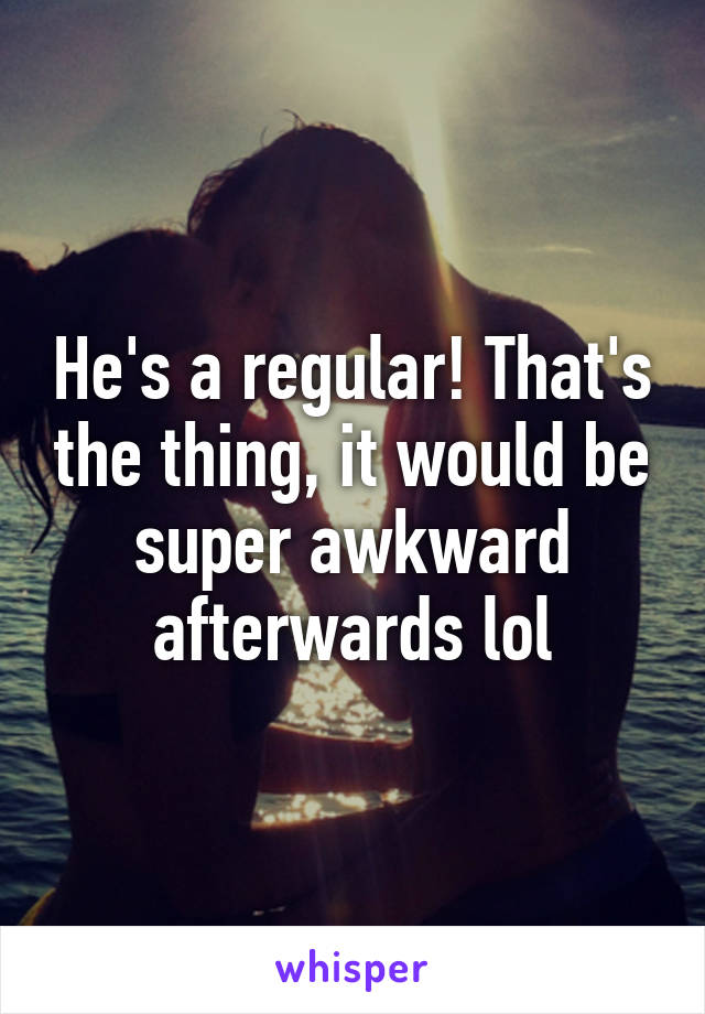 He's a regular! That's the thing, it would be super awkward afterwards lol