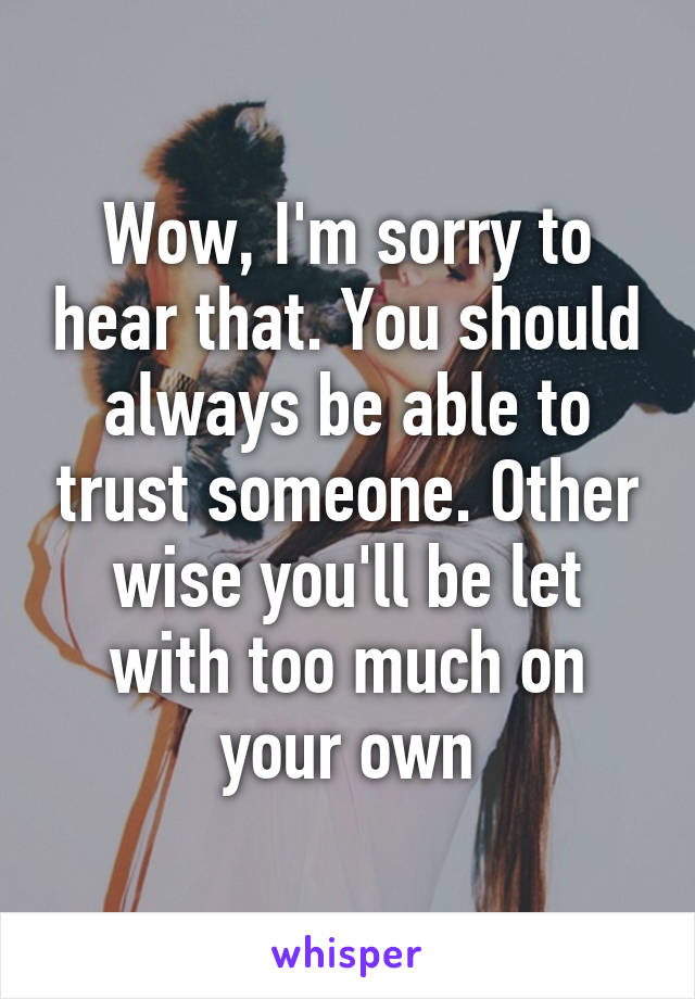 Wow, I'm sorry to hear that. You should always be able to trust someone. Other wise you'll be let with too much on your own