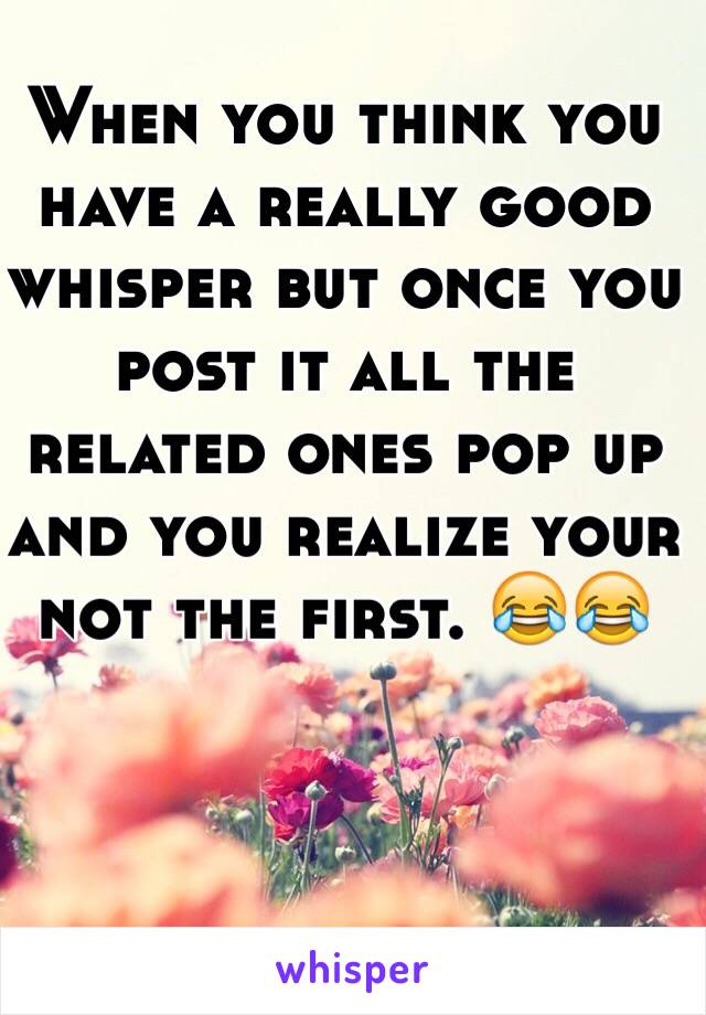 When you think you have a really good whisper but once you post it all the related ones pop up and you realize your not the first. 😂😂