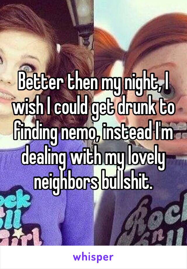 Better then my night, I wish I could get drunk to finding nemo, instead I'm dealing with my lovely neighbors bullshit. 