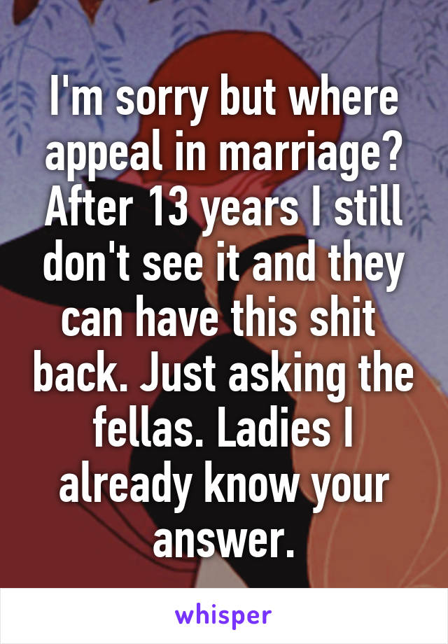 I'm sorry but where appeal in marriage? After 13 years I still don't see it and they can have this shit  back. Just asking the fellas. Ladies I already know your answer.