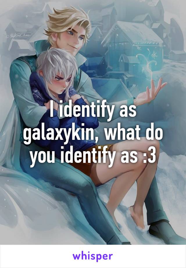 I identify as galaxykin, what do you identify as :3