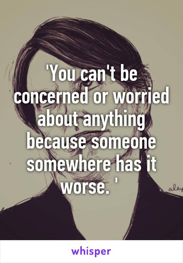 'You can't be concerned or worried about anything because someone somewhere has it worse. ' 