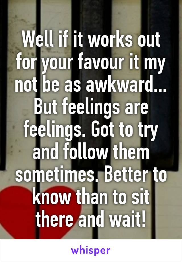 Well if it works out for your favour it my not be as awkward... But feelings are feelings. Got to try and follow them sometimes. Better to know than to sit there and wait!