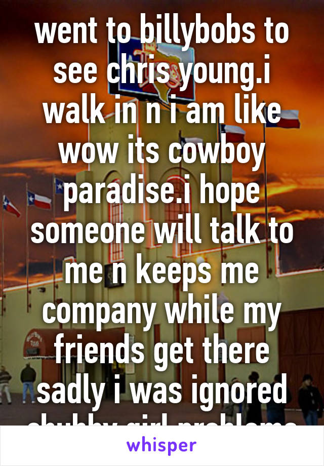 went to billybobs to see chris young.i walk in n i am like wow its cowboy paradise.i hope someone will talk to me n keeps me company while my friends get there sadly i was ignored chubby girl problems