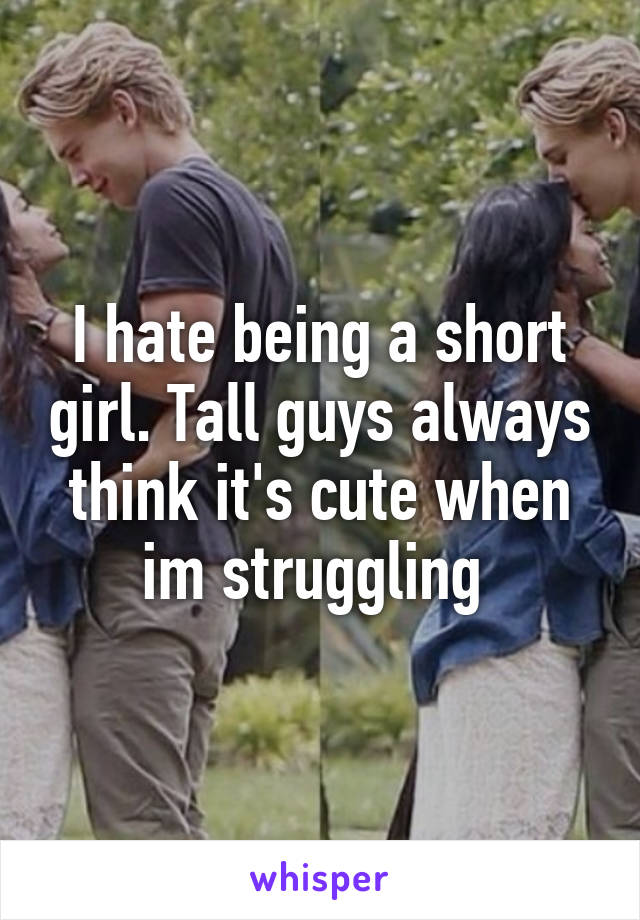 I hate being a short girl. Tall guys always think it's cute when im struggling 