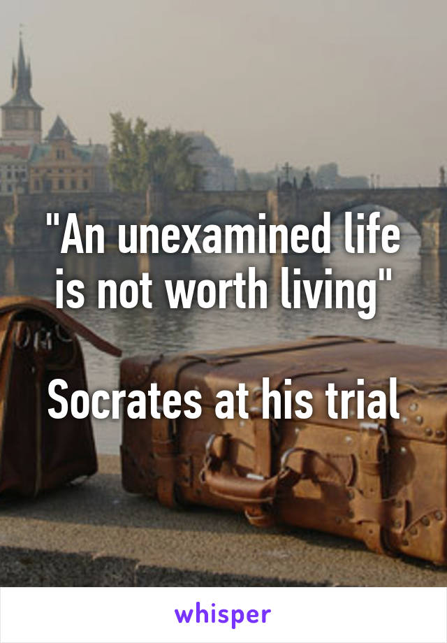 "An unexamined life is not worth living"

Socrates at his trial