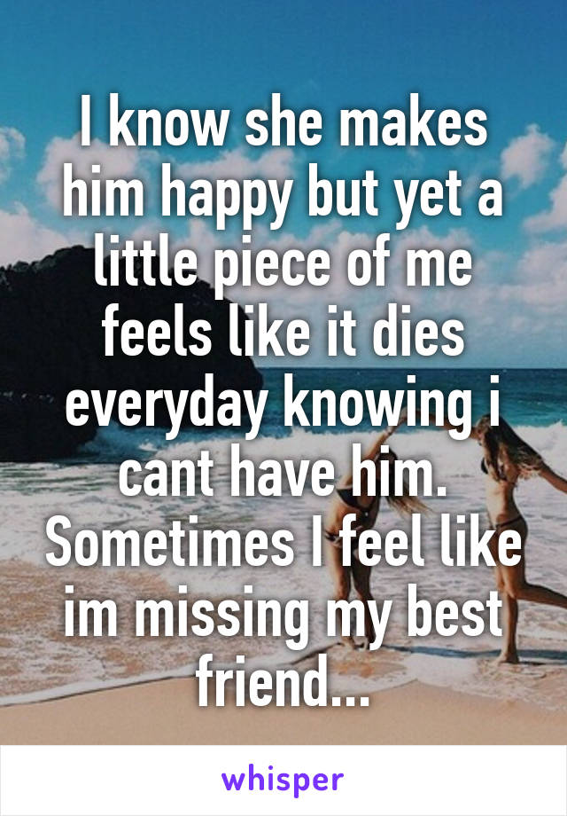 I know she makes him happy but yet a little piece of me feels like it dies everyday knowing i cant have him. Sometimes I feel like im missing my best friend...