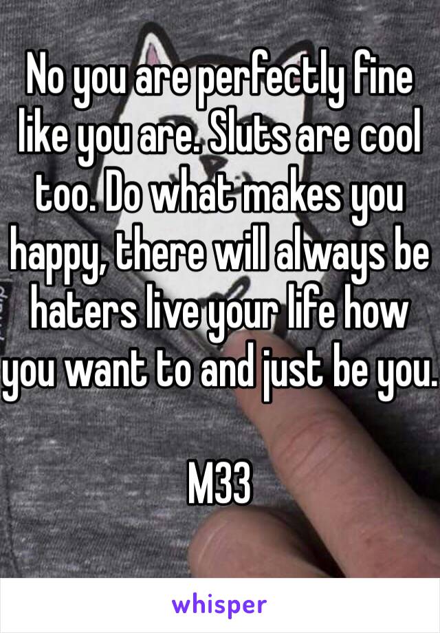 No you are perfectly fine like you are. Sluts are cool too. Do what makes you happy, there will always be haters live your life how you want to and just be you.

M33