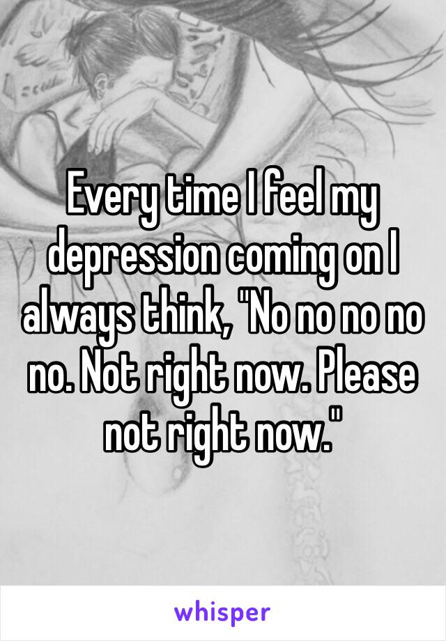 Every time I feel my depression coming on I always think, "No no no no no. Not right now. Please not right now." 