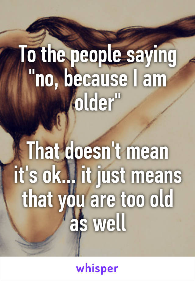 To the people saying "no, because I am older"

That doesn't mean it's ok... it just means that you are too old as well