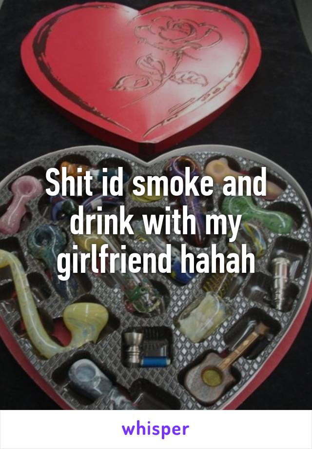 Shit id smoke and drink with my girlfriend hahah