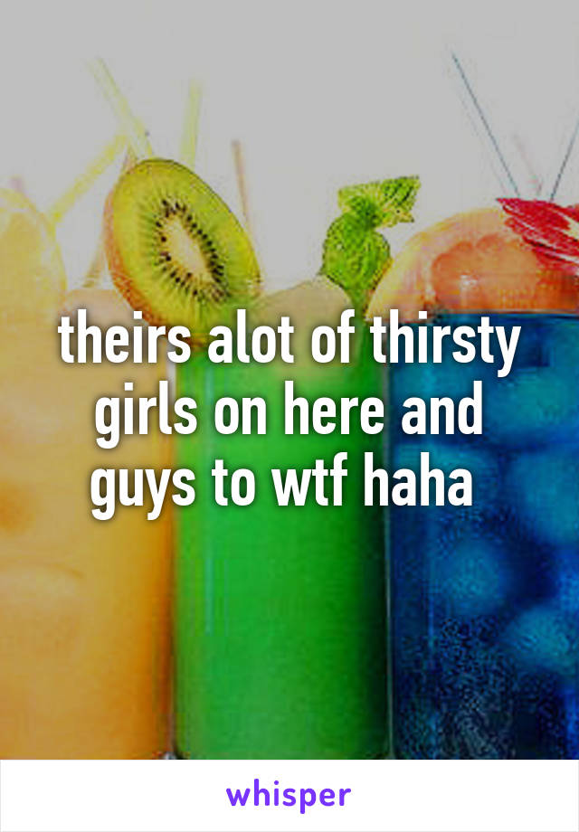 theirs alot of thirsty girls on here and guys to wtf haha 