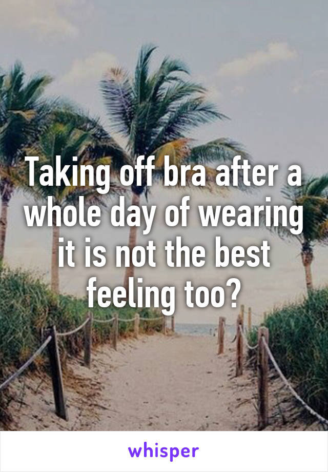 Taking off bra after a whole day of wearing it is not the best feeling too?