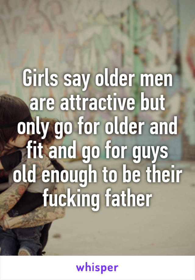 Girls say older men are attractive but only go for older and fit and go for guys old enough to be their fucking father