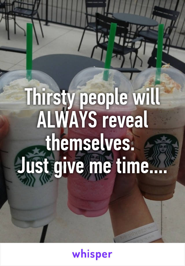 Thirsty people will ALWAYS reveal themselves. 
Just give me time....