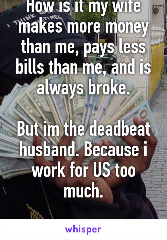 How is it my wife makes more money than me, pays less bills than me, and is always broke.

But im the deadbeat husband. Because i work for US too much.

WTF!