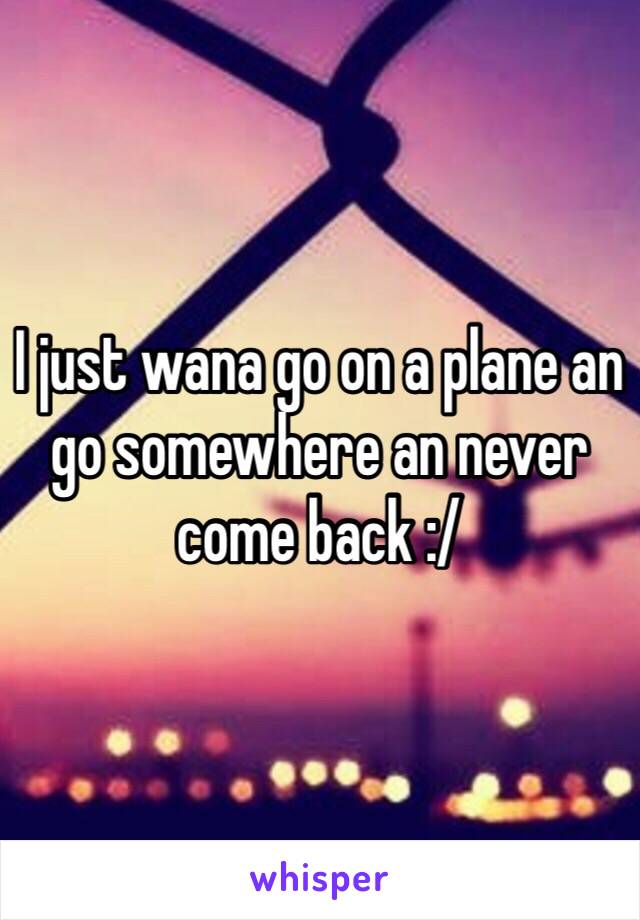 I just wana go on a plane an go somewhere an never come back :/