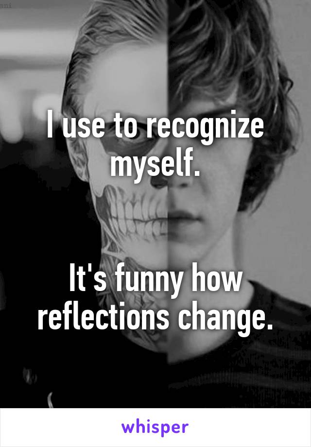 I use to recognize myself.


It's funny how reflections change.