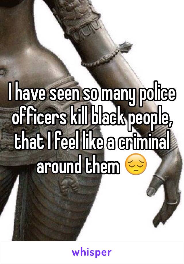 I have seen so many police officers kill black people, that I feel like a criminal around them 😔 