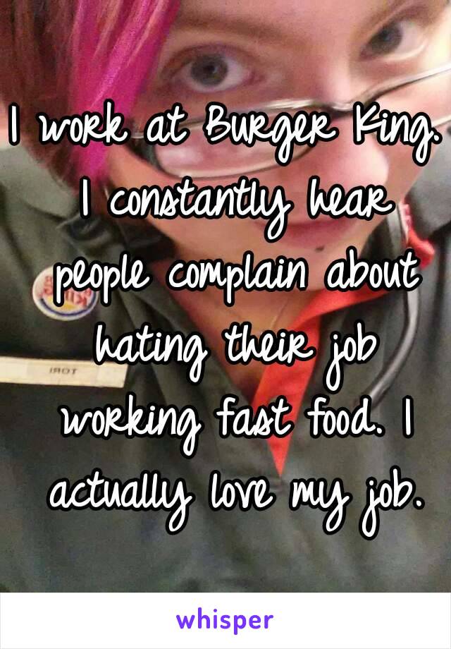 I work at Burger King. I constantly hear people complain about hating their job working fast food. I actually love my job.