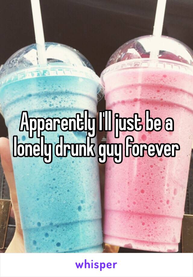 Apparently I'll just be a lonely drunk guy forever 