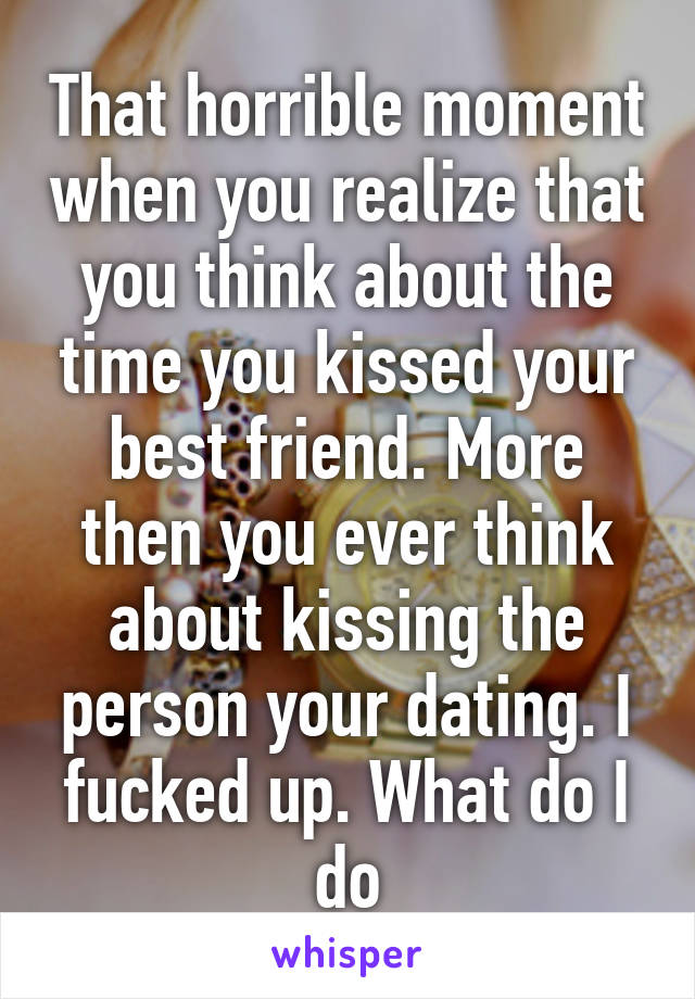 That horrible moment when you realize that you think about the time you kissed your best friend. More then you ever think about kissing the person your dating. I fucked up. What do I do