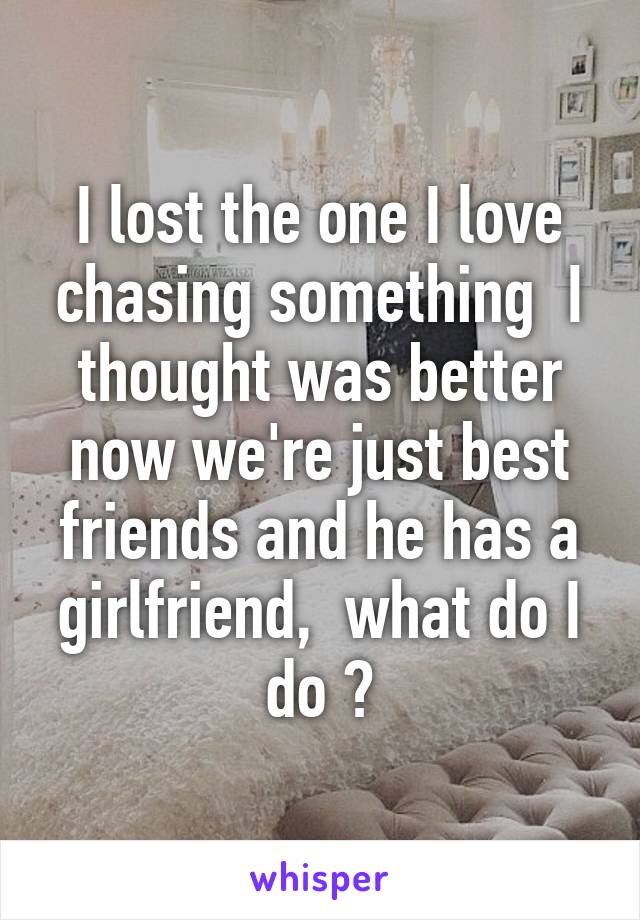 I lost the one I love chasing something  I thought was better now we're just best friends and he has a girlfriend,  what do I do ?