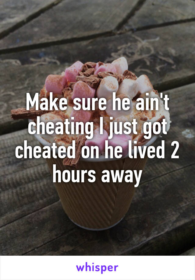 Make sure he ain't cheating I just got cheated on he lived 2 hours away