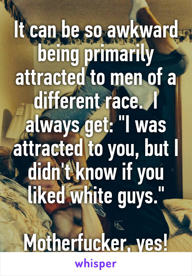 It can be so awkward being primarily attracted to men of a different race.  I always get: "I was attracted to you, but I didn't know if you liked white guys."

Motherfucker, yes!