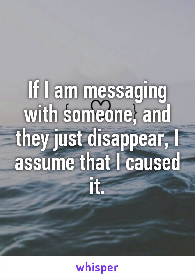 If I am messaging with someone, and they just disappear, I assume that I caused it.