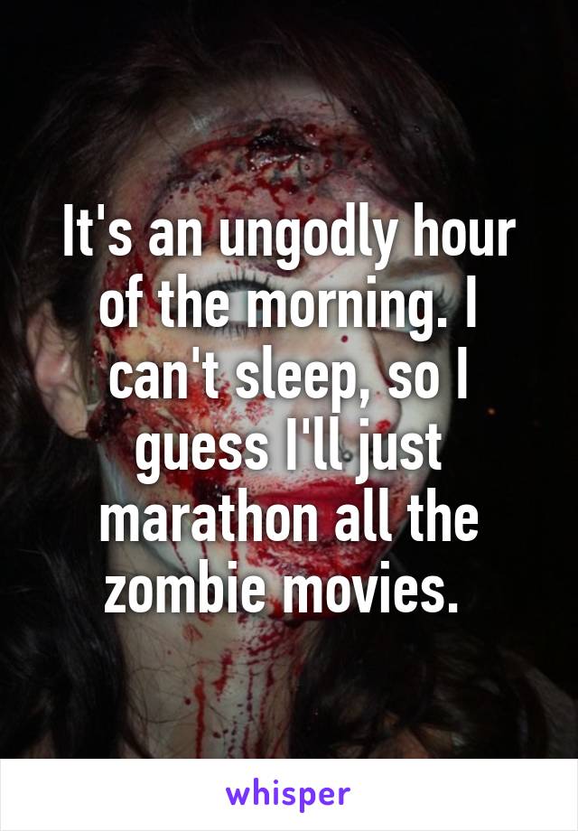 It's an ungodly hour of the morning. I can't sleep, so I guess I'll just marathon all the zombie movies. 